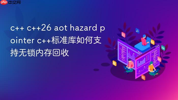 c++ c++26 aot hazard pointer c++标准库如何支持无锁内存回收