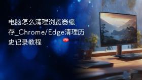 电脑怎么清理浏览器缓存_chrome/edge清理历史记录教程
