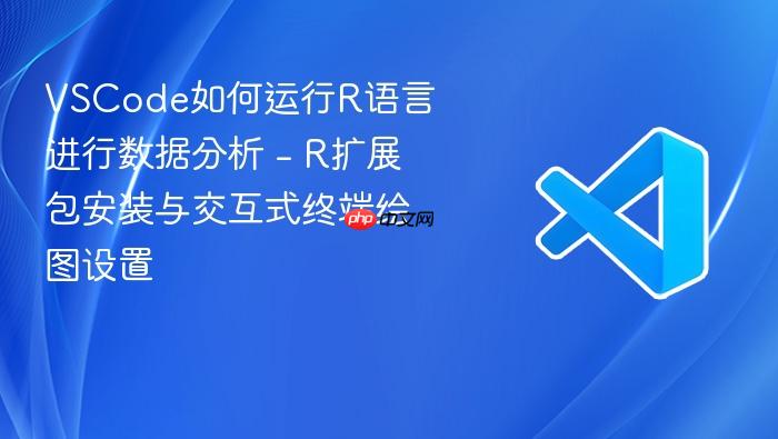 vscode如何运行r语言进行数据分析 - r扩展包安装与交互式终端绘图设置