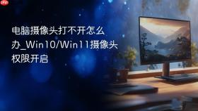 电脑摄像头打不开怎么办_Win10/Win11摄像头权限开启