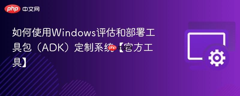 如何使用windows评估和部署工具包(adk)定制系统【官方工具】