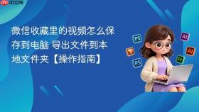 微信收藏里的视频怎么保存到电脑 导出文件到本地文件夹【操作指南】