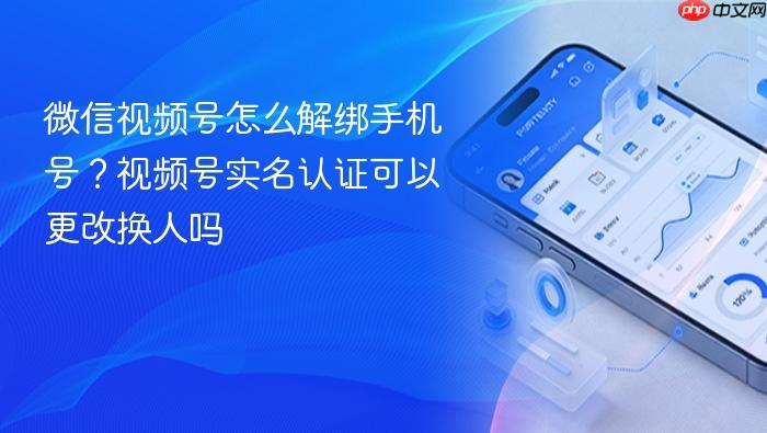 微信视频号怎么解绑手机号?视频号实名认证可以更改换人吗