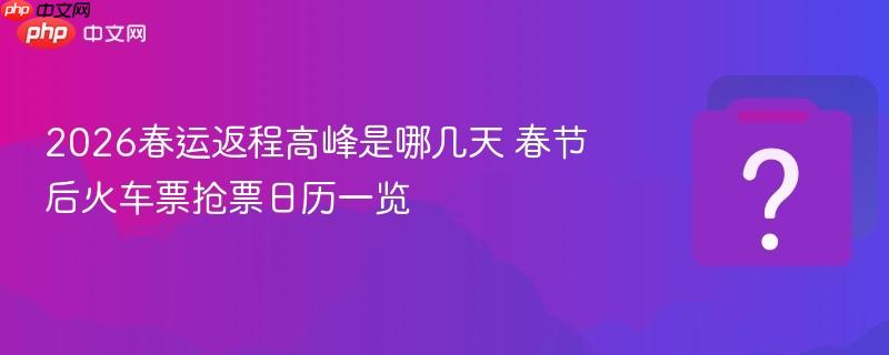 2026春运返程高峰是哪几天 春节后火车票抢票日历一览