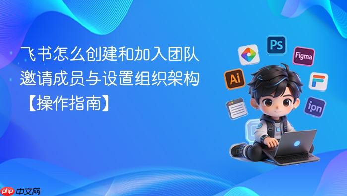 飞书怎么创建和加入团队 邀请成员与设置组织架构【操作指南】