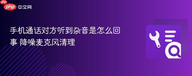 手机通话对方听到杂音是怎么回事 降噪麦克风清理