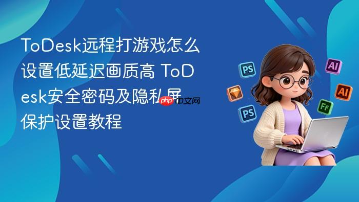 todesk远程打游戏怎么设置低延迟画质高 todesk安全密码及隐私屏保护设置教程