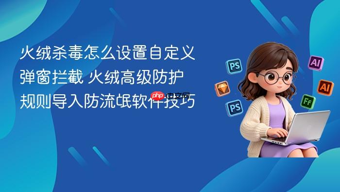 火绒杀毒怎么设置自定义弹窗拦截 火绒高级防护规则导入防流氓软件技巧