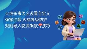 火绒杀毒怎么设置自定义弹窗拦截 火绒高级防护规则导入防流氓软件技巧