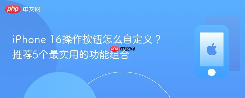 iphone 16操作按钮怎么自定义?推荐5个最实用的功能组合
