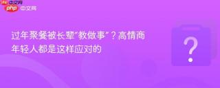 过年聚餐被长辈“教做事”?高情商年轻人都是这样应对的