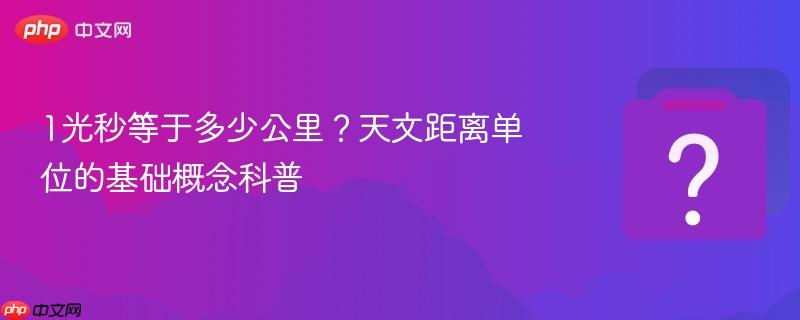1光秒等于多少公里?天文距离单位的基础概念科普
