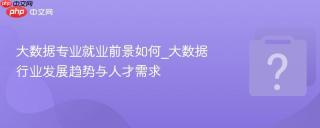 大数据专业就业前景如何_大数据行业发展趋势与人才需求