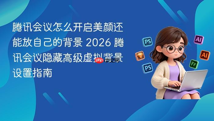 腾讯会议怎么开启美颜还能放自己的背景 2026 腾讯会议隐藏高级虚拟背景设置指南