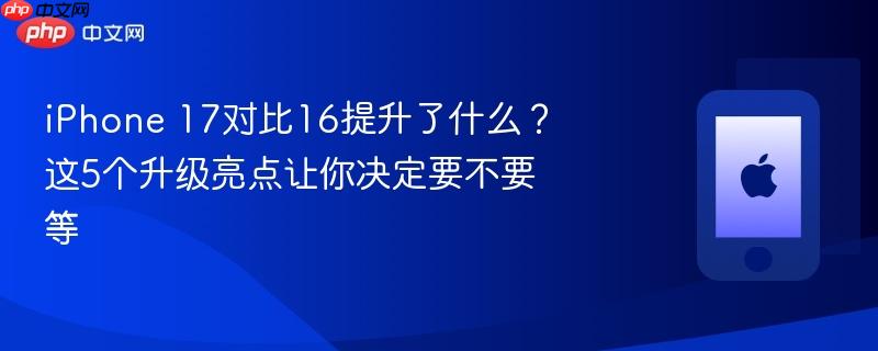 iphone 17对比16提升了什么?这5个升级亮点让你决定要不要等