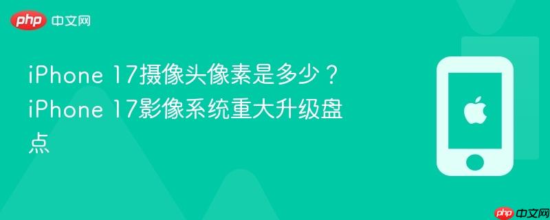 iphone 17摄像头像素是多少?iphone 17影像系统重大升级盘点