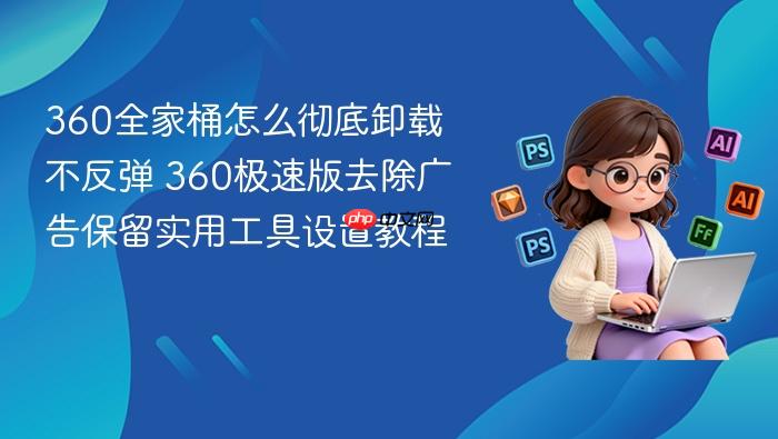 360全家桶怎么彻底卸载不反弹 360极速版去除广告保留实用工具设置教程