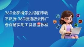 360全家桶怎么彻底卸载不反弹 360极速版去除广告保留实用工具设置教程