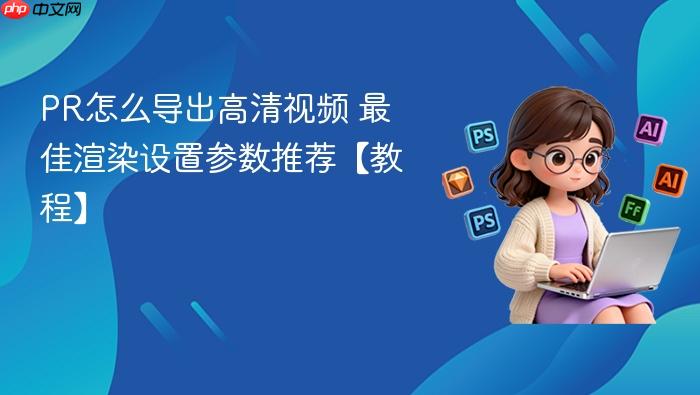 pr怎么导出高清视频 最佳渲染设置参数推荐【教程】