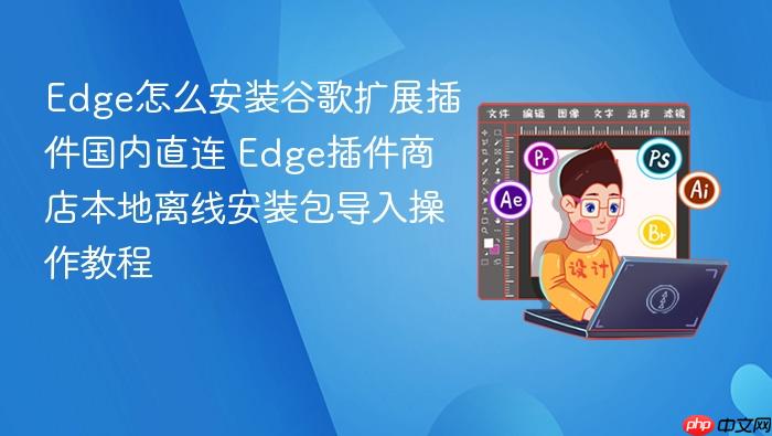 edge怎么安装谷歌扩展插件国内直连 edge插件商店本地离线安装包导入操作教程