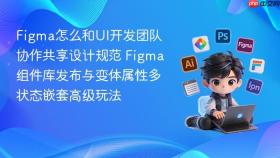 Figma怎么和UI开发团队协作共享设计规范 Figma组件库发布与变体属性多状态嵌套高级玩法