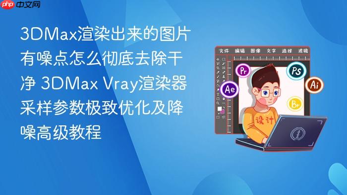 3dmax渲染出来的图片有噪点怎么彻底去除干净 3dmax vray渲染器采样参数极致优化及降噪高级教程