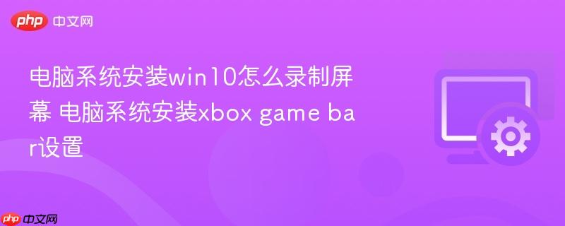 电脑系统安装win10怎么录制屏幕 电脑系统安装xbox game bar设置