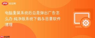 电脑重装系统后总是弹出广告怎么办 纯净版系统下载与恶意软件清理