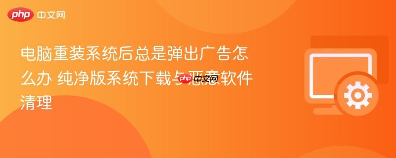 电脑重装系统后总是弹出广告怎么办 纯净版系统下载与恶意软件清理