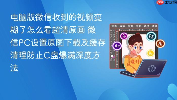 电脑版微信收到的视频变糊了怎么看超清原画 微信pc设置原图下载及缓存清理防止c盘爆满深度方法