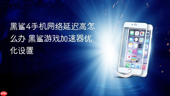黑鲨4手机网络延迟高怎么办 黑鲨游戏加速器优化设置
