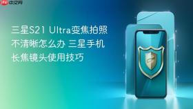 三星S21 Ultra变焦拍照不清晰怎么办 三星手机长焦镜头使用技巧