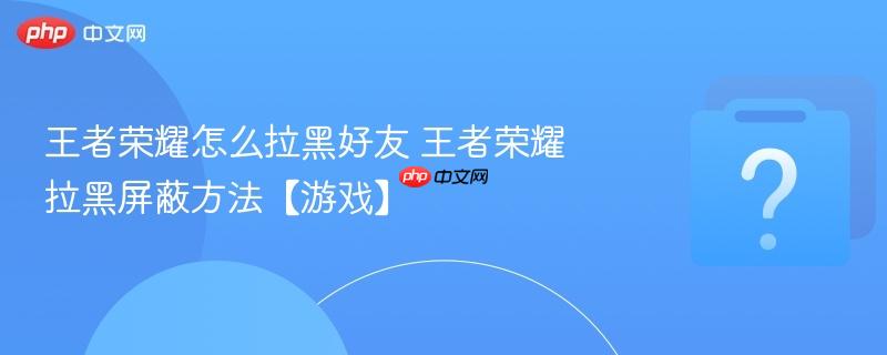 王者荣耀怎么拉黑好友 王者荣耀拉黑屏蔽方法【游戏】
