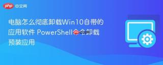 电脑怎么彻底卸载Win10自带的应用软件 PowerShell命令卸载预装应用