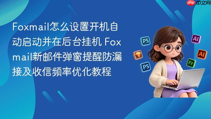 foxmail怎么设置开机自动启动并在后台挂机 foxmail新邮件弹窗提醒防漏接及收信频率优化教程