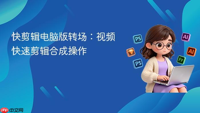 快剪辑电脑版转场:视频快速剪辑合成操作