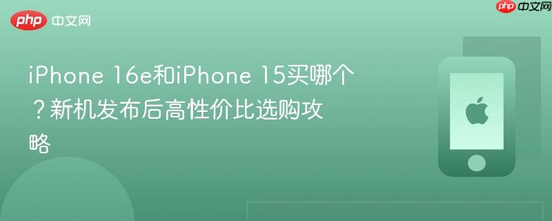 iphone 16e和iphone 15买哪个?新机发布后高性价比选购攻略