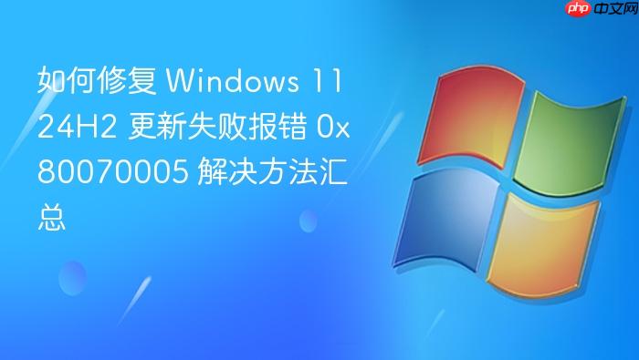 如何修复 windows 11 24h2 更新失败报错 0x80070005 解决方法汇总