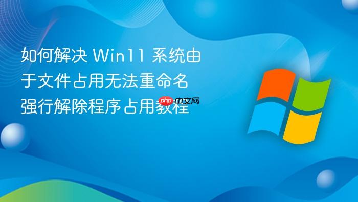 如何解决 win11 系统由于文件占用无法重命名 强行解除程序占用教程