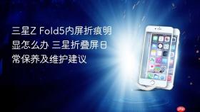 三星Z Fold5内屏折痕明显怎么办 三星折叠屏日常保养及维护建议