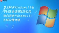怎么解决Windows 11由于时区错误导致的应用商店报错 Windows 11区域设置修复
