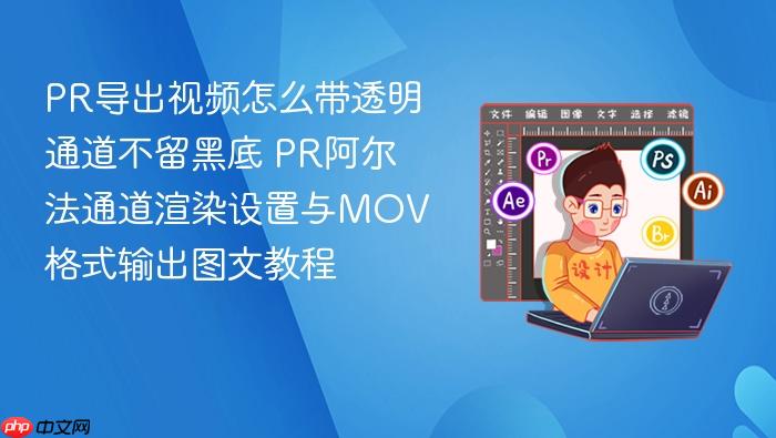 pr导出视频怎么带透明通道不留黑底 pr阿尔法通道渲染设置与mov格式输出图文教程