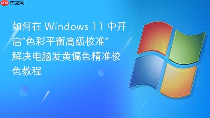 如何在 windows 11 中开启“色彩平衡高级校准” 解决电脑发黄偏色精准校色教程