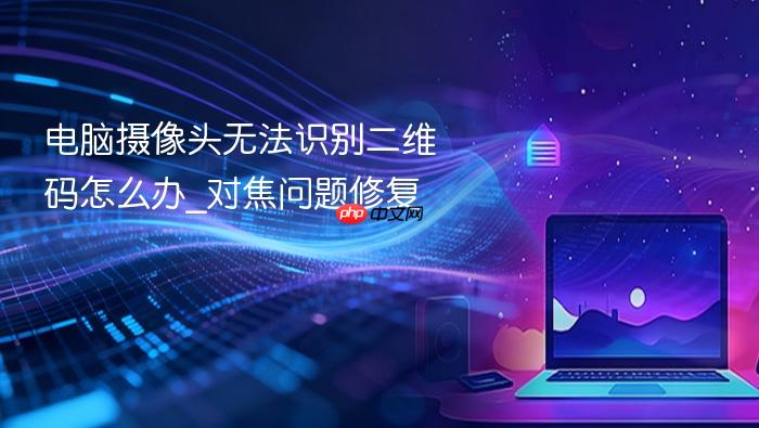 电脑摄像头无法识别二维码怎么办_对焦问题修复