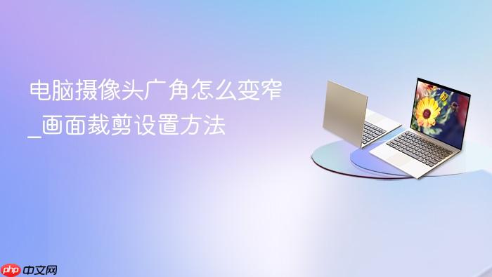 电脑摄像头广角怎么变窄_画面裁剪设置方法