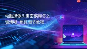 电脑摄像头画面模糊怎么调清晰_焦距调节教程
