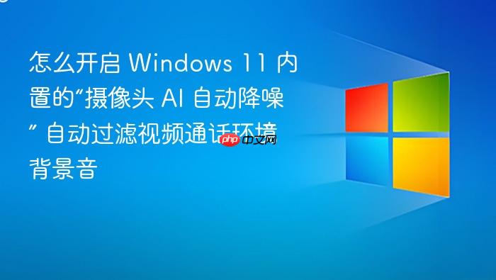 怎么开启 windows 11 内置的“摄像头 ai 自动降噪” 自动过滤视频通话环境背景音
