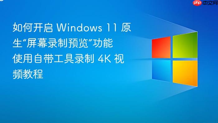 如何开启 windows 11 原生“屏幕录制预览”功能 使用自带工具录制 4k 视频教程