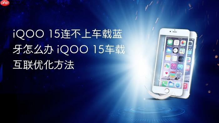 iqoo 15连不上车载蓝牙怎么办 iqoo 15车载互联优化方法