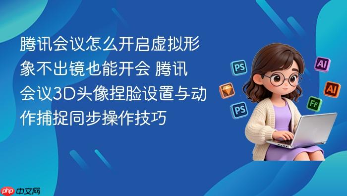 腾讯会议怎么开启虚拟形象不出镜也能开会 腾讯会议3d头像捏脸设置与动作捕捉同步操作技巧